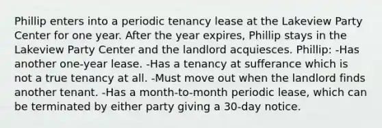 Phillip enters into a periodic tenancy lease at the Lakeview Party Center for one year. After the year expires, Phillip stays in the Lakeview Party Center and the landlord acquiesces. Phillip: -Has another one-year lease. -Has a tenancy at sufferance which is not a true tenancy at all. -Must move out when the landlord finds another tenant. -Has a month-to-month periodic lease, which can be terminated by either party giving a 30-day notice.