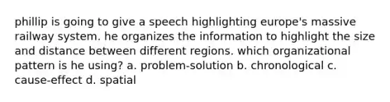 phillip is going to give a speech highlighting europe's massive railway system. he organizes the information to highlight the size and distance between different regions. which organizational pattern is he using? a. problem-solution b. chronological c. cause-effect d. spatial