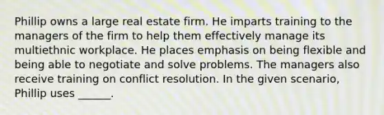 Phillip owns a large real estate firm. He imparts training to the managers of the firm to help them effectively manage its multiethnic workplace. He places emphasis on being flexible and being able to negotiate and solve problems. The managers also receive training on conflict resolution. In the given scenario, Phillip uses ______.