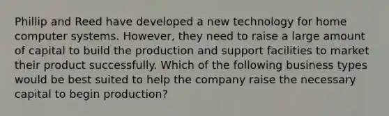 Phillip and Reed have developed a new technology for home computer systems.​ However, they need to raise a large amount of capital to build the production and support facilities to market their product successfully. Which of the following business types would be best suited to help the company raise the necessary capital to begin​ production?