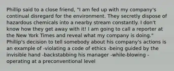 Phillip said to a close friend, "I am fed up with my company's continual disregard for the environment. They secretly dispose of hazardous chemicals into a nearby stream constantly. I don't know how they get away with it! I am going to call a reporter at the New York Times and reveal what my company is doing." Phillip's decision to tell somebody about his company's actions is an example of -violating a code of ethics -being guided by the invisible hand -backstabbing his manager -while-blowing -operating at a preconventional level