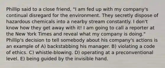 Phillip said to a close friend, "I am fed up with my company's continual disregard for the environment. They secretly dispose of hazardous chemicals into a nearby stream constantly. I don't know how they get away with it! I am going to call a reporter at the New York Times and reveal what my company is doing." Phillip's decision to tell somebody about his company's actions is an example of A) backstabbing his manager. B) violating a code of ethics. C) whistle-blowing. D) operating at a preconventional level. E) being guided by the invisible hand.