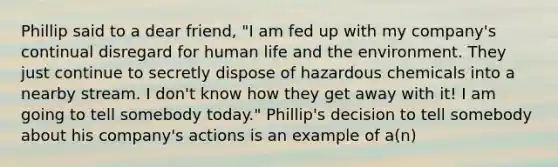 Phillip said to a dear friend, "I am fed up with my company's continual disregard for human life and the environment. They just continue to secretly dispose of hazardous chemicals into a nearby stream. I don't know how they get away with it! I am going to tell somebody today." Phillip's decision to tell somebody about his company's actions is an example of a(n)