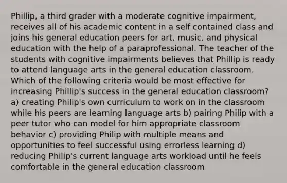 Phillip, a third grader with a moderate cognitive impairment, receives all of his academic content in a self contained class and joins his general education peers for art, music, and physical education with the help of a paraprofessional. The teacher of the students with cognitive impairments believes that Phillip is ready to attend language arts in the general education classroom. Which of the following criteria would be most effective for increasing Phillip's success in the general education classroom? a) creating Philip's own curriculum to work on in the classroom while his peers are learning language arts b) pairing Philip with a peer tutor who can model for him appropriate classroom behavior c) providing Philip with multiple means and opportunities to feel successful using errorless learning d) reducing Philip's current language arts workload until he feels comfortable in the general education classroom