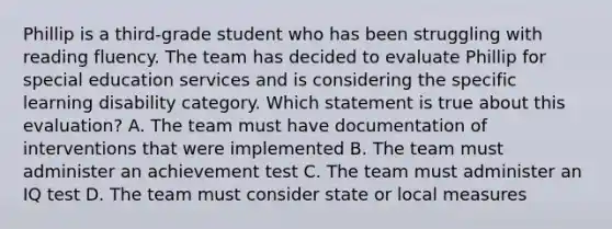 Phillip is a third-grade student who has been struggling with reading fluency. The team has decided to evaluate Phillip for special education services and is considering the specific learning disability category. Which statement is true about this evaluation? A. The team must have documentation of interventions that were implemented B. The team must administer an achievement test C. The team must administer an IQ test D. The team must consider state or local measures