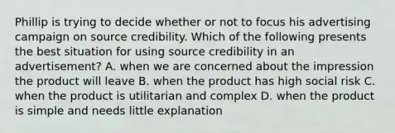 Phillip is trying to decide whether or not to focus his advertising campaign on source credibility. Which of the following presents the best situation for using source credibility in an advertisement? A. when we are concerned about the impression the product will leave B. when the product has high social risk C. when the product is utilitarian and complex D. when the product is simple and needs little explanation
