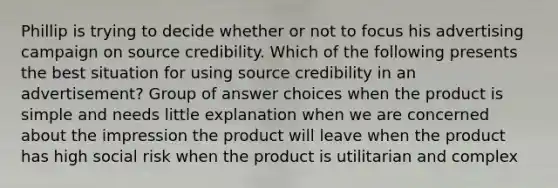 Phillip is trying to decide whether or not to focus his advertising campaign on source credibility. Which of the following presents the best situation for using source credibility in an advertisement? Group of answer choices when the product is simple and needs little explanation when we are concerned about the impression the product will leave when the product has high social risk when the product is utilitarian and complex