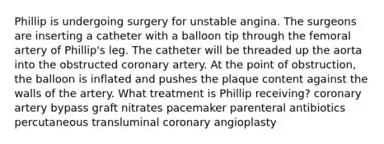 Phillip is undergoing surgery for unstable angina. The surgeons are inserting a catheter with a balloon tip through the femoral artery of Phillip's leg. The catheter will be threaded up the aorta into the obstructed coronary artery. At the point of obstruction, the balloon is inflated and pushes the plaque content against the walls of the artery. What treatment is Phillip receiving? coronary artery bypass graft nitrates pacemaker parenteral antibiotics percutaneous transluminal coronary angioplasty