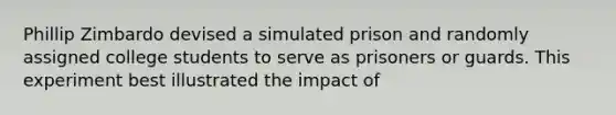 Phillip Zimbardo devised a simulated prison and randomly assigned college students to serve as prisoners or guards. This experiment best illustrated the impact of