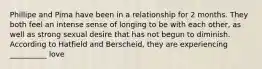 Phillipe and Pima have been in a relationship for 2 months. They both feel an intense sense of longing to be with each other, as well as strong sexual desire that has not begun to diminish. According to Hatfield and Berscheid, they are experiencing __________ love