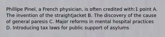 Phillipe Pinel, a French physician, is often credited with:1 point A. The invention of the straightjacket B. The discovery of the cause of general paresis C. Major reforms in mental hospital practices D. Introducing tax laws for public support of asylums