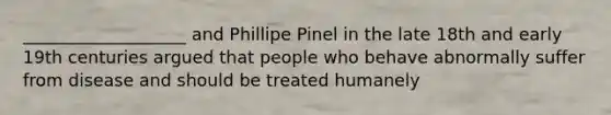 ___________________ and Phillipe Pinel in the late 18th and early 19th centuries argued that people who behave abnormally suffer from disease and should be treated humanely