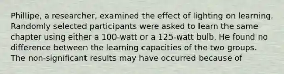 Phillipe, a researcher, examined the effect of lighting on learning. Randomly selected participants were asked to learn the same chapter using either a 100-watt or a 125-watt bulb. He found no difference between the learning capacities of the two groups. The non-significant results may have occurred because of