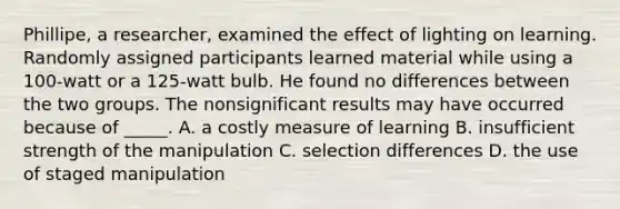 Phillipe, a researcher, examined the effect of lighting on learning. Randomly assigned participants learned material while using a 100-watt or a 125-watt bulb. He found no differences between the two groups. The nonsignificant results may have occurred because of _____. A. a costly measure of learning B. insufficient strength of the manipulation C. selection differences D. the use of staged manipulation