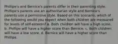 Phillipe's and Bernice's parents differ in their parenting style. Phillipe's parents use an authoritarian style and Bernice's parents use a permissive style. Based on this scenario, which of the following would you expect when both children are measured for levels of self-esteem? a. Both children will have a high score. b. Phillipe will have a higher score than Bernice. c. Both children will have a low score. d. Bernice will have a higher score than Phillipe.