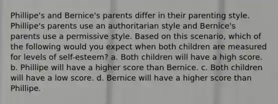 Phillipe's and Bernice's parents differ in their parenting style. Phillipe's parents use an authoritarian style and Bernice's parents use a permissive style. Based on this scenario, which of the following would you expect when both children are measured for levels of self-esteem? a. Both children will have a high score. b. Phillipe will have a higher score than Bernice. c. Both children will have a low score. d. Bernice will have a higher score than Phillipe.