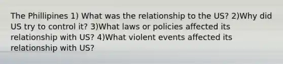 The Phillipines 1) What was the relationship to the US? 2)Why did US try to control it? 3)What laws or policies affected its relationship with US? 4)What violent events affected its relationship with US?