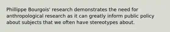 Phillippe Bourgois' research demonstrates the need for anthropological research as it can greatly inform public policy about subjects that we often have stereotypes about.