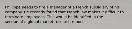 Phillippe needs to fire a manager of a French subsidiary of his company. He recently found that French law makes it difficult to terminate employees. This would be identified in the ________ section of a global market research report.