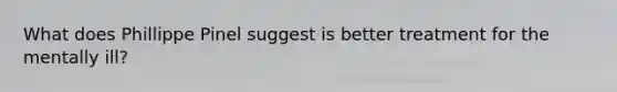 What does Phillippe Pinel suggest is better treatment for the mentally ill?