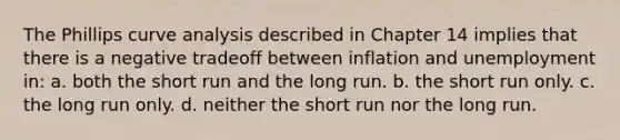 The Phillips curve analysis described in Chapter 14 implies that there is a negative tradeoff between inflation and unemployment in: a. both the short run and the long run. b. the short run only. c. the long run only. d. neither the short run nor the long run.