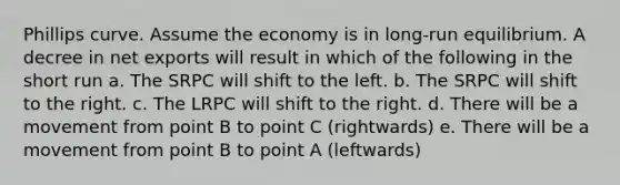 Phillips curve. Assume the economy is in long-run equilibrium. A decree in net exports will result in which of the following in the short run a. The SRPC will shift to the left. b. The SRPC will shift to the right. c. The LRPC will shift to the right. d. There will be a movement from point B to point C (rightwards) e. There will be a movement from point B to point A (leftwards)