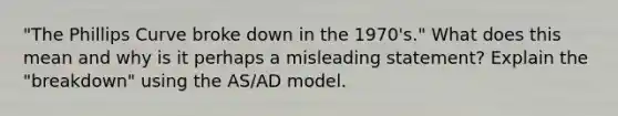 "The Phillips Curve broke down in the 1970's." What does this mean and why is it perhaps a misleading statement? Explain the "breakdown" using the AS/AD model.