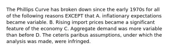 The Phillips Curve has broken down since the early 1970s for all of the following reasons EXCEPT that A. inflationary expectations became variable. B. Rising import prices became a significant feature of the economy C. Aggregate demand was more variable than before D. The ceteris paribus assumptions, under which the analysis was made, were infringed.