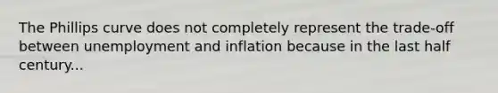 The Phillips curve does not completely represent the trade-off between unemployment and inflation because in the last half century...