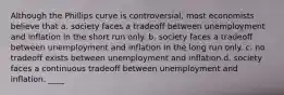 Although the Phillips curve is controversial, most economists believe that a. society faces a tradeoff between unemployment and inflation in the short run only. b. society faces a tradeoff between unemployment and inflation in the long run only. c. no tradeoff exists between unemployment and inflation.d. society faces a continuous tradeoff between unemployment and inflation. ____