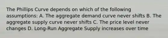 The Phillips Curve depends on which of the following assumptions: A. The aggregate demand curve never shifts B. The aggregate supply curve never shifts C. The price level never changes D. Long-Run Aggregate Supply increases over time