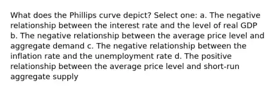 What does the Phillips curve depict? Select one: a. The negative relationship between the interest rate and the level of real GDP b. The negative relationship between the average price level and aggregate demand c. The negative relationship between the inflation rate and the unemployment rate d. The positive relationship between the average price level and short-run aggregate supply