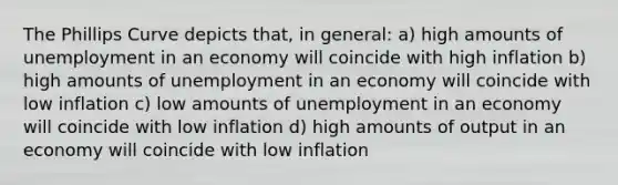 The Phillips Curve depicts that, in general: a) high amounts of unemployment in an economy will coincide with high inflation b) high amounts of unemployment in an economy will coincide with low inflation c) low amounts of unemployment in an economy will coincide with low inflation d) high amounts of output in an economy will coincide with low inflation