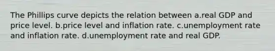 The Phillips curve depicts the relation between a.real GDP and price level. b.price level and inflation rate. c.unemployment rate and inflation rate. d.unemployment rate and real GDP.