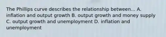 The Phillips curve describes the relationship between... A. inflation and output growth B. output growth and money supply C. output growth and unemployment D. inflation and unemployment