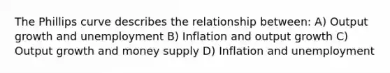 The Phillips curve describes the relationship between: A) Output growth and unemployment B) Inflation and output growth C) Output growth and money supply D) Inflation and unemployment