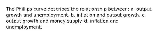 The Phillips curve describes the relationship between: a. output growth and unemployment. b. inflation and output growth. c. output growth and money supply. d. inflation and unemployment.