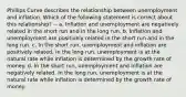 Phillips Curve describes the relationship between unemployment and inflation. Which of the following statement is correct about this relationship? -- a. Inflation and unemployment are negatively related in the short run and in the long run. b. Inflation and unemployment are positively related in the short run and in the long run. c. In the short run, unemployment and inflation are positively related. In the long run, unemployment is at the natural rate while inflation is determined by the growth rate of money. d. In the short run, unemployment and inflation are negatively related. In the long run, unemployment is at the natural rate while inflation is determined by the growth rate of money.