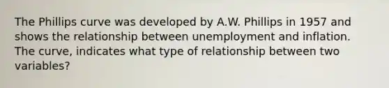 The Phillips curve was developed by A.W. Phillips in 1957 and shows the relationship between unemployment and inflation. The curve, indicates what type of relationship between two variables?