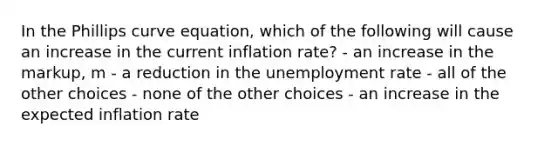 In the Phillips curve equation, which of the following will cause an increase in the current inflation rate? - an increase in the markup, m - a reduction in the unemployment rate - all of the other choices - none of the other choices - an increase in the expected inflation rate