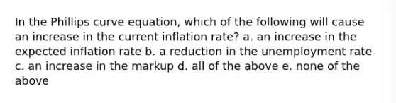 In the Phillips curve equation, which of the following will cause an increase in the current inflation rate? a. an increase in the expected inflation rate b. a reduction in the <a href='https://www.questionai.com/knowledge/kh7PJ5HsOk-unemployment-rate' class='anchor-knowledge'>unemployment rate</a> c. an increase in the markup d. all of the above e. none of the above