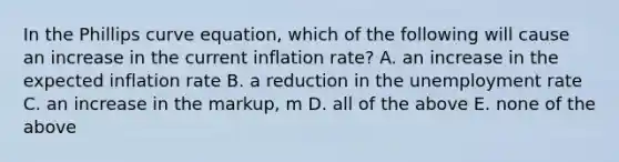 In the Phillips curve equation, which of the following will cause an increase in the current inflation rate? A. an increase in the expected inflation rate B. a reduction in the <a href='https://www.questionai.com/knowledge/kh7PJ5HsOk-unemployment-rate' class='anchor-knowledge'>unemployment rate</a> C. an increase in the markup, m D. all of the above E. none of the above