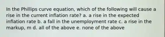 In the Phillips curve equation, which of the following will cause a rise in the current inflation rate? a. a rise in the expected inflation rate b. a fall in the unemployment rate c. a rise in the markup, m d. all of the above e. none of the above