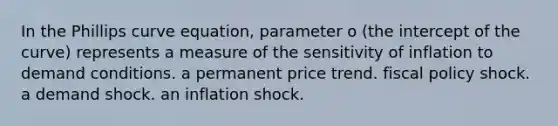 In the Phillips curve equation, parameter o (the intercept of the curve) represents a measure of the sensitivity of inflation to demand conditions. a permanent price trend. fiscal policy shock. a demand shock. an inflation shock.