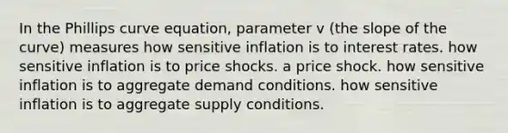 In the Phillips curve equation, parameter v (the slope of the curve) measures how sensitive inflation is to interest rates. how sensitive inflation is to price shocks. a price shock. how sensitive inflation is to aggregate demand conditions. how sensitive inflation is to aggregate supply conditions.