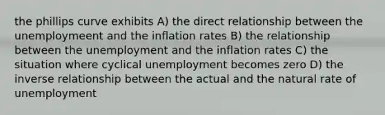 the phillips curve exhibits A) the direct relationship between the unemploymeent and the inflation rates B) the relationship between the unemployment and the inflation rates C) the situation where cyclical unemployment becomes zero D) the <a href='https://www.questionai.com/knowledge/kc6KNK1VxL-inverse-relation' class='anchor-knowledge'>inverse relation</a>ship between the actual and the natural rate of unemployment