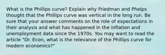 What is the Phillips curve? Explain why Friedman and Phelps thought that the Phillips curve was vertical in the long run. Be sure that your answer comments on the role of expectations in their analysis and what has happened in the inflation and unemployment data since the 1970s. You may want to read the article "Dr. Econ, what is the relevance of the Phillips curve for modern economics?"