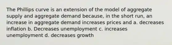 The Phillips curve is an extension of the model of aggregate supply and aggregate demand because, in the short run, an increase in aggregate demand increases prices and a. decreases inflation b. Decreases unemployment c. increases unemployment d. decreases growth