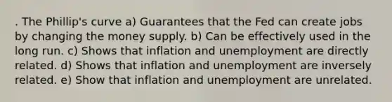 . The Phillip's curve a) Guarantees that the Fed can create jobs by changing the <a href='https://www.questionai.com/knowledge/kiY8nlPo85-money-supply' class='anchor-knowledge'>money supply</a>. b) Can be effectively used in the long run. c) Shows that inflation and unemployment are directly related. d) Shows that inflation and unemployment are inversely related. e) Show that inflation and unemployment are unrelated.