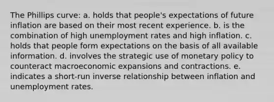 The Phillips curve: a. holds that people's expectations of future inflation are based on their most recent experience. b. is the combination of high <a href='https://www.questionai.com/knowledge/kh7PJ5HsOk-unemployment-rate' class='anchor-knowledge'>unemployment rate</a>s and high inflation. c. holds that people form expectations on the basis of all available information. d. involves the strategic use of <a href='https://www.questionai.com/knowledge/kEE0G7Llsx-monetary-policy' class='anchor-knowledge'>monetary policy</a> to counteract macroeconomic expansions and contractions. e. indicates a short-run <a href='https://www.questionai.com/knowledge/kc6KNK1VxL-inverse-relation' class='anchor-knowledge'>inverse relation</a>ship between inflation and unemployment rates.